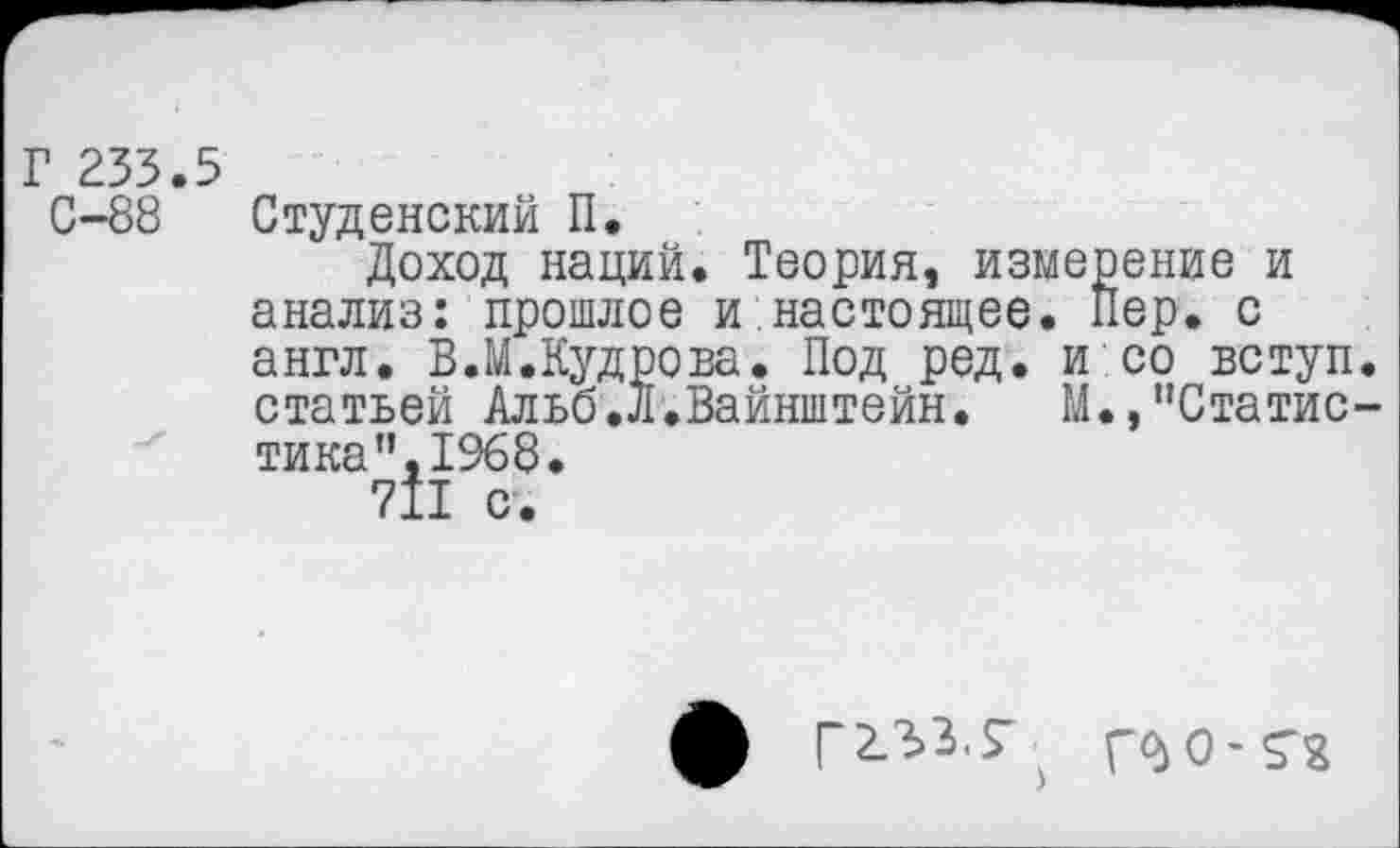 ﻿Г 233.5
С-88 Студенский П.
Доход наций. Теория, измерение и анализ: прошлое и настоящее. Пер. с англ. В.М.Кудрова. Под ред. и со вступ. статьей Альб.Л.Вайнштейн. М.,"Статистика ”,1968•
711 с.
ф Г233. Г > ГМ М2